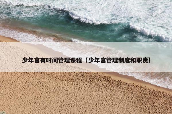 少年宫有时间管理课程（少年宫管理制度和职责）