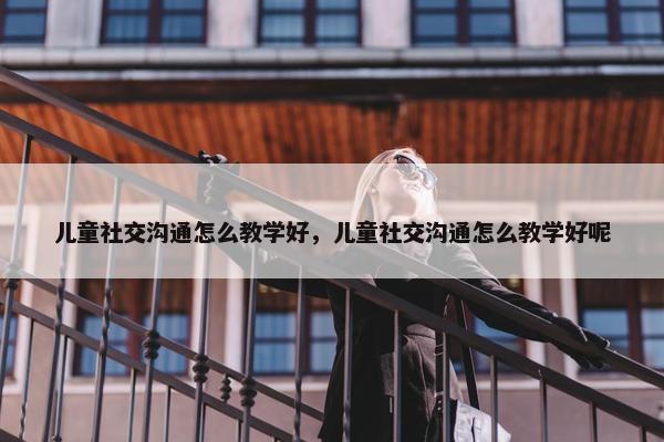 儿童社交沟通怎么教学好，儿童社交沟通怎么教学好呢