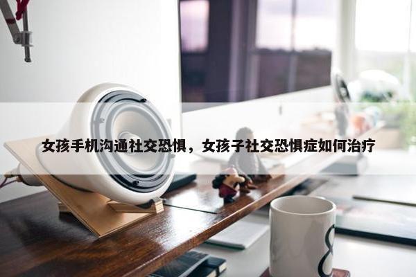女孩手机沟通社交恐惧，女孩子社交恐惧症如何治疗
