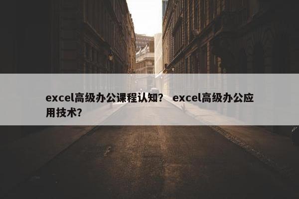 excel高级办公课程认知？ excel高级办公应用技术？