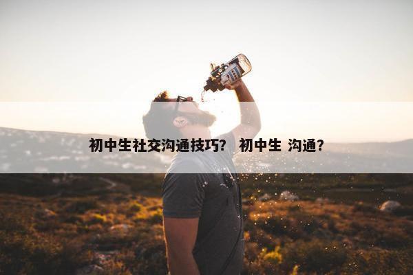 初中生社交沟通技巧？ 初中生 沟通？