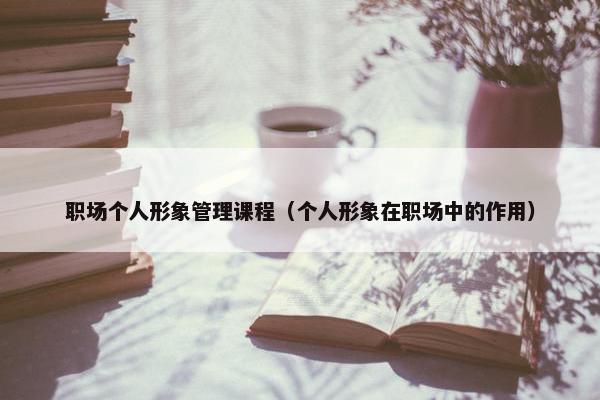 职场个人形象管理课程（个人形象在职场中的作用）