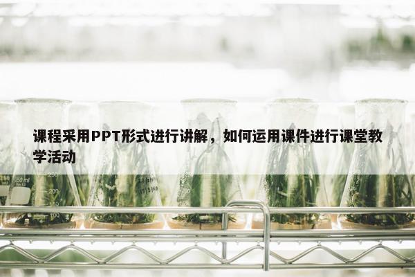 课程采用PPT形式进行讲解，如何运用课件进行课堂教学活动