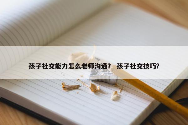 孩子社交能力怎么老师沟通？ 孩子社交技巧？