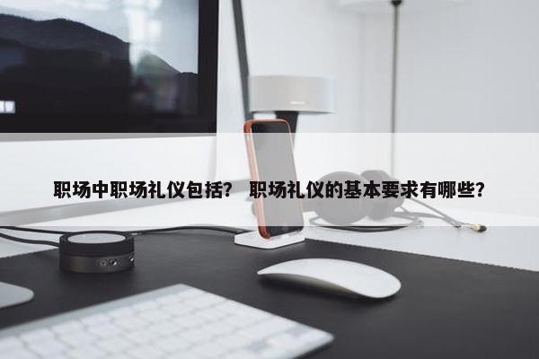 职场中职场礼仪包括？ 职场礼仪的基本要求有哪些？