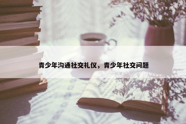 青少年沟通社交礼仪，青少年社交问题