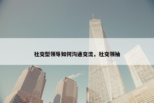 社交型领导如何沟通交流，社交领袖