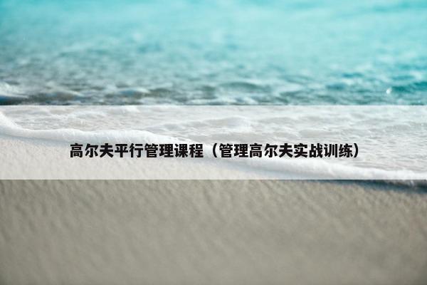 高尔夫平行管理课程（管理高尔夫实战训练）