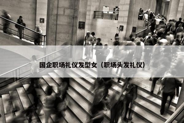 国企职场礼仪发型女（职场头发礼仪）