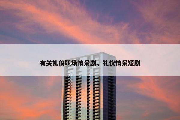 有关礼仪职场情景剧，礼仪情景短剧