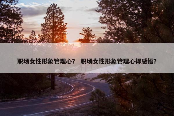 职场女性形象管理心？ 职场女性形象管理心得感悟？