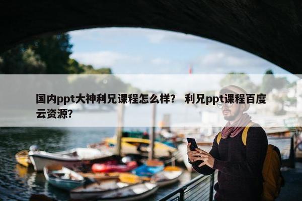 国内ppt大神利兄课程怎么样？ 利兄ppt课程百度云资源？