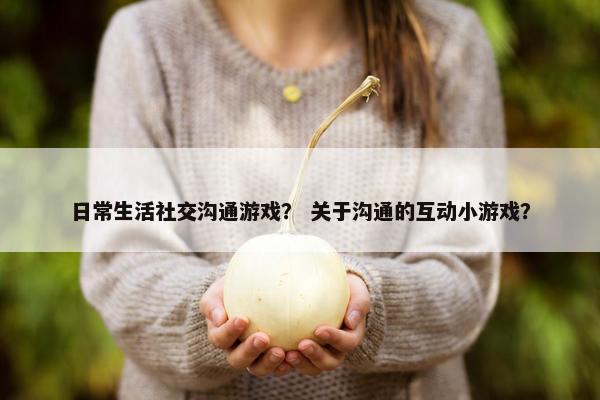 日常生活社交沟通游戏？ 关于沟通的互动小游戏？