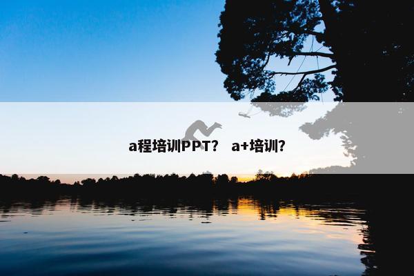 a程培训PPT？ a+培训？