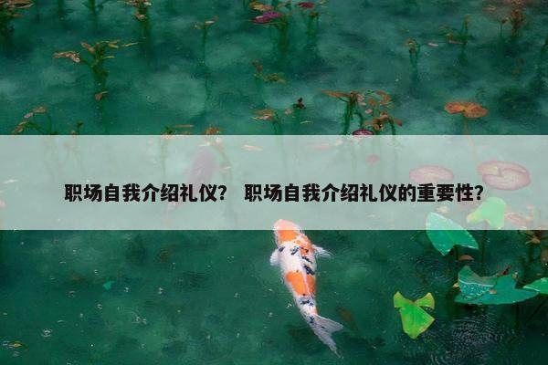 职场自我介绍礼仪？ 职场自我介绍礼仪的重要性？