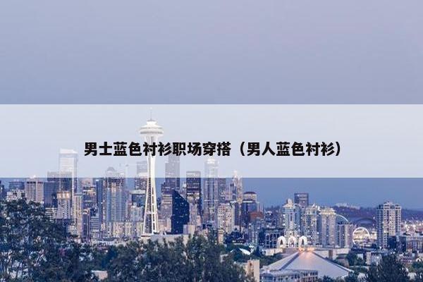 男士蓝色衬衫职场穿搭（男人蓝色衬衫）