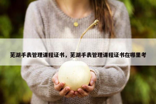 芜湖手表管理课程证书，芜湖手表管理课程证书在哪里考