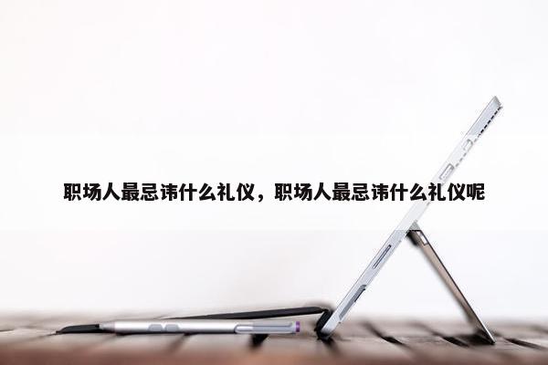 职场人最忌讳什么礼仪，职场人最忌讳什么礼仪呢