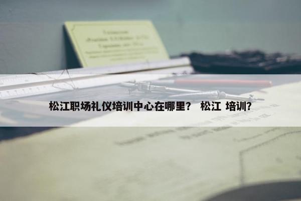 松江职场礼仪培训中心在哪里？ 松江 培训？