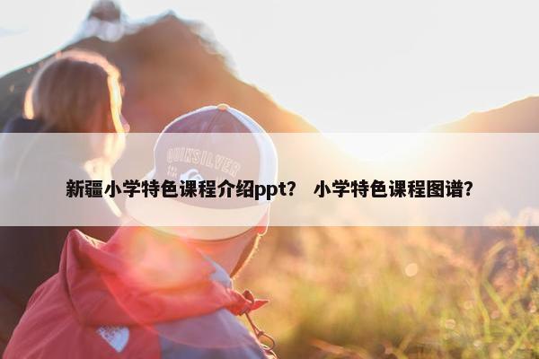 新疆小学特色课程介绍ppt？ 小学特色课程图谱？