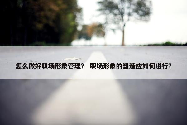 怎么做好职场形象管理？ 职场形象的塑造应如何进行？