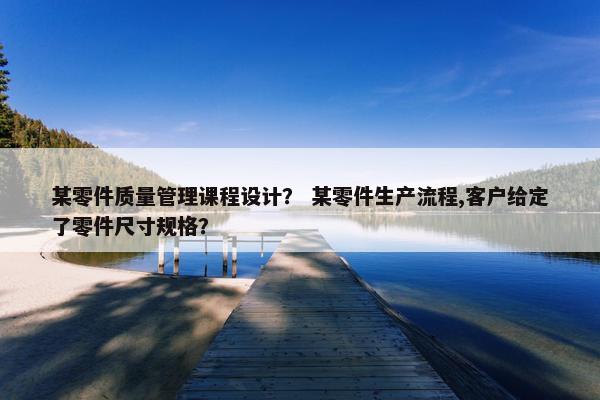 某零件质量管理课程设计？ 某零件生产流程,客户给定了零件尺寸规格？