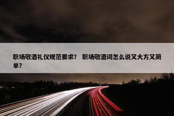 职场敬酒礼仪规范要求？ 职场敬酒词怎么说又大方又简单？