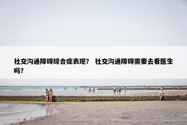 社交沟通障碍综合症表现？ 社交沟通障碍需要去看医生吗？