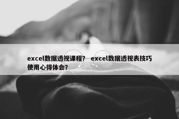excel数据透视课程？ excel数据透视表技巧使用心得体会？
