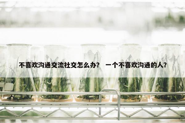 不喜欢沟通交流社交怎么办？ 一个不喜欢沟通的人？