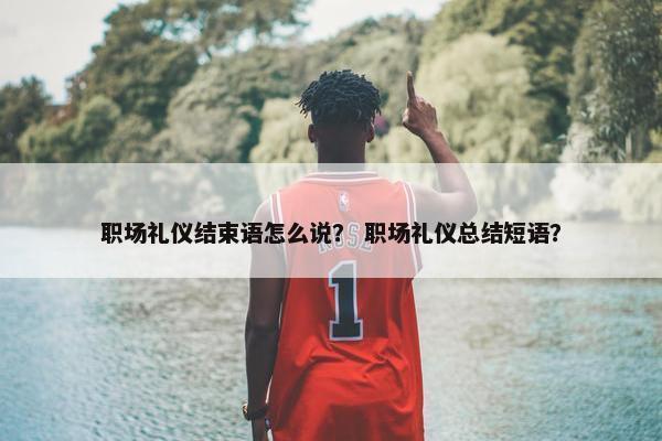 职场礼仪结束语怎么说？ 职场礼仪总结短语？