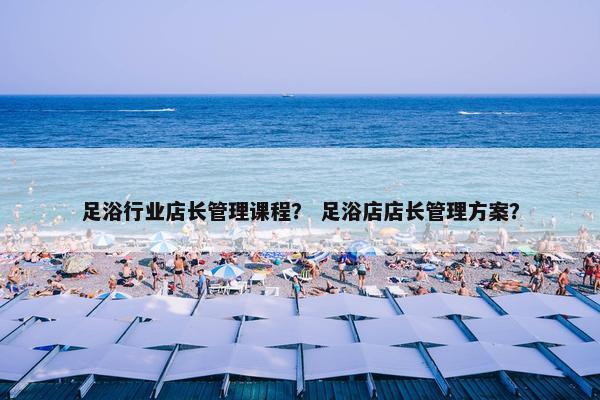 足浴行业店长管理课程？ 足浴店店长管理方案？