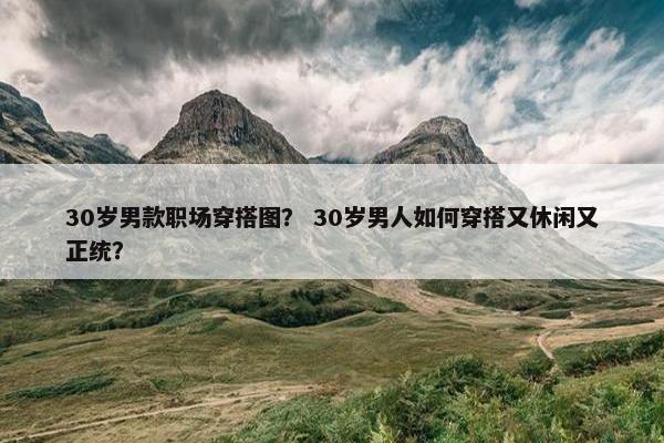 30岁男款职场穿搭图？ 30岁男人如何穿搭又休闲又正统？