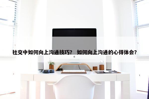 社交中如何向上沟通技巧？ 如何向上沟通的心得体会？