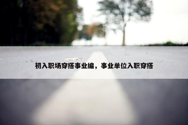 初入职场穿搭事业编，事业单位入职穿搭