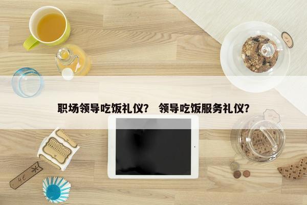 职场领导吃饭礼仪？ 领导吃饭服务礼仪？
