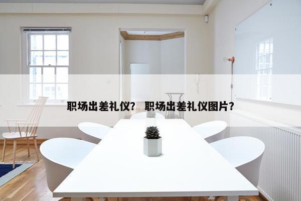 职场出差礼仪？ 职场出差礼仪图片？