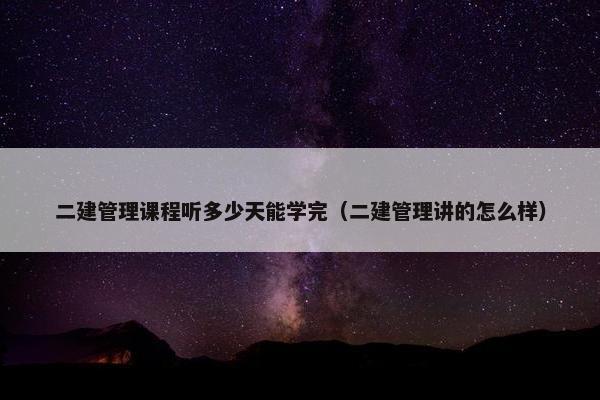 二建管理课程听多少天能学完（二建管理讲的怎么样）
