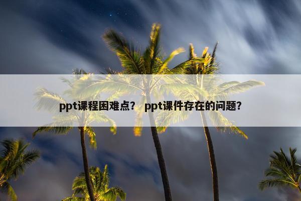 ppt课程困难点？ ppt课件存在的问题？