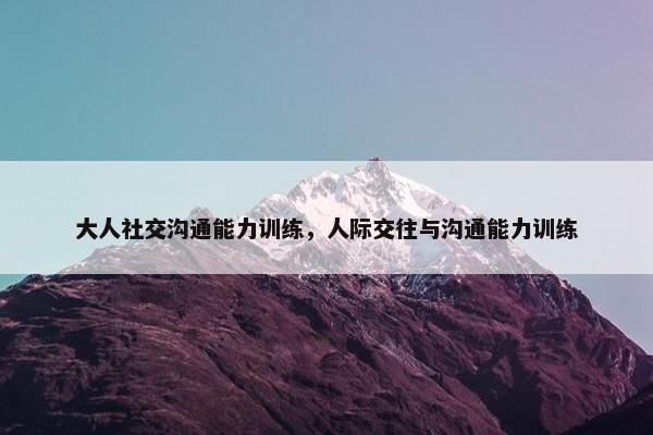 大人社交沟通能力训练，人际交往与沟通能力训练