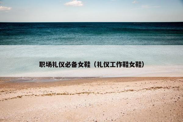 职场礼仪必备女鞋（礼仪工作鞋女鞋）