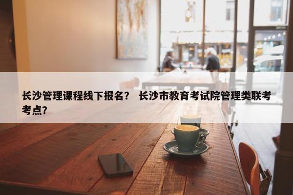 长沙管理课程线下报名？ 长沙市教育考试院管理类联考考点？