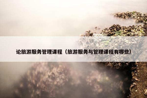 论旅游服务管理课程（旅游服务与管理课程有哪些）