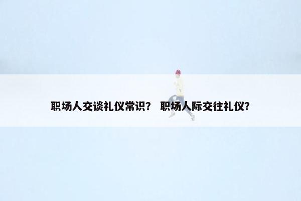 职场人交谈礼仪常识？ 职场人际交往礼仪？