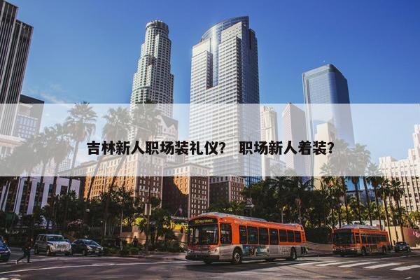 吉林新人职场装礼仪？ 职场新人着装？