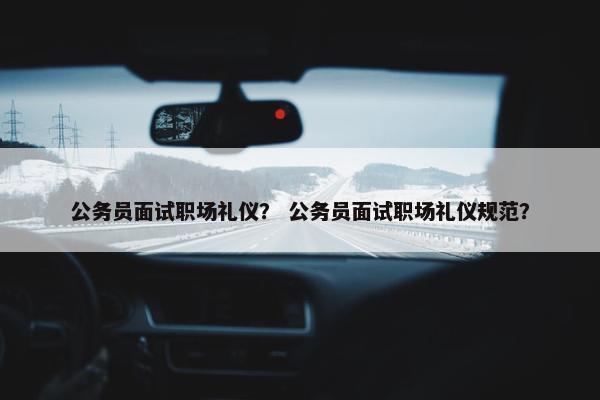 公务员面试职场礼仪？ 公务员面试职场礼仪规范？