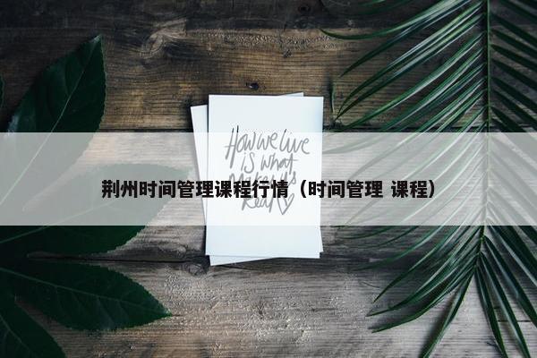 荆州时间管理课程行情（时间管理 课程）
