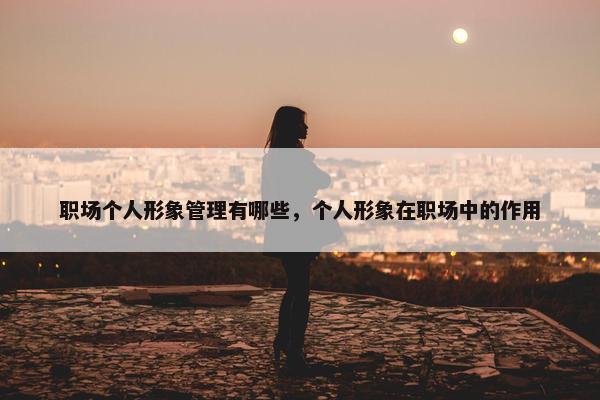 职场个人形象管理有哪些，个人形象在职场中的作用