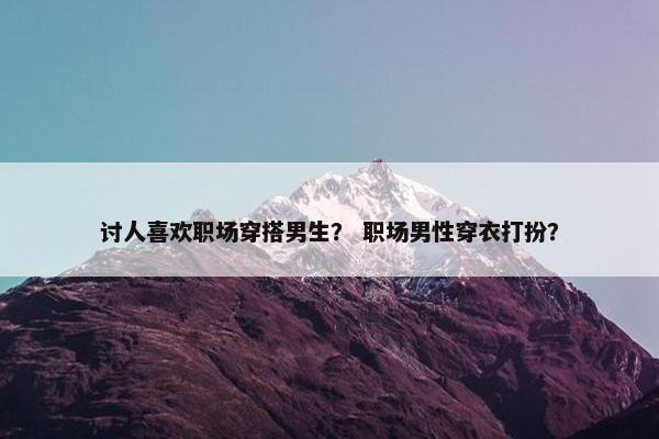 讨人喜欢职场穿搭男生？ 职场男性穿衣打扮？