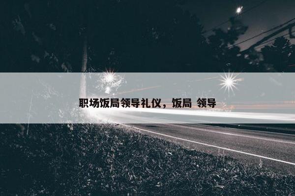 职场饭局领导礼仪，饭局 领导